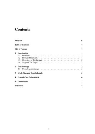 Contents
Abstract iii
Table of Contents iv
List of Figures v
1 Introduction 1
1.1 Overview . . . . . . . . . . . . . . . . . . . . . . . . . . . . . . . . . . 1
1.2 Problem Statements . . . . . . . . . . . . . . . . . . . . . . . . . . . . 1
1.3 Objectives of The Project . . . . . . . . . . . . . . . . . . . . . . . . . . 2
1.4 Scope of The Project . . . . . . . . . . . . . . . . . . . . . . . . . . . . 2
2 Methodology 3
2.1 Overall system design . . . . . . . . . . . . . . . . . . . . . . . . . . . 3
3 Work Plan and Time Schedule 5
4 Overall Cost EstimationN 6
5 Conclusions 7
Reference 7
iv
 