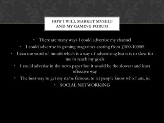 HOW I WILL MARKET MYSELF
                       AND MY GAMING FORUM


           • There are many ways I could advertise my channel
    • I could advertise in gaming magazines costing from £100-10000!
• I can use word of mouth which is a way of advertising but it is to slow for
                             me to reach my goals
 • I could advetise in the news paper but it would be the slowest and least
                                 effective way
 • The best way to get my name famous, to let people know who I am, is:
                      • SOCIAL NETWORKING
 