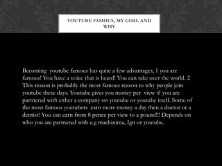 YOUTUBE FAMOUS, MY GOAL AND
WHY
Becoming youtube famous has quite a few advantages, 1 you are
famous! You have a voice that is heard! You can take over the world. 2
This reason is probably the most famous reason to why people join
youtube these days. Youtube gives you money per view if you are
partnered with either a company on youtube or youtube itself. Some of
the most famous youtubers earn more money a day then a doctor or a
dentist! You can earn from 8 pence per view to a pound!!! Depends on
who you are partnered with e.g machinima, Ign or youtube.
 