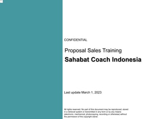 CONFIDENTIAL
All rights reserved. No part of this document may be reproduced, stored
in a retrieval system or transmitted in any form or by any means
(electronic, mechanical, photocopying, recording or otherwise) without
the permission of the copyright owner.
Proposal Sales Training
Last update March 1, 2023
Sahabat Coach Indonesia
 