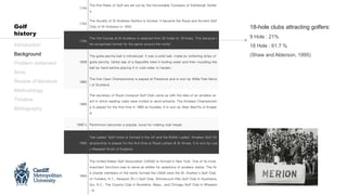 1744
The first Rules of Golf are set out by the Honourable Company of Edinburgh Golfer
s.
1754
The Society of St Andrews Golfers is formed. It became the Royal and Ancient Golf
Club of St Andrews in 1834.
1764
The Old Course at St Andrews is reduced from 22 holes to 18 holes. This became t
he recognised format for the game around the world.
1848
The gutta percha ball is introduced. It was a solid ball, made by softening strips of
gutta percha, (dried sap of a Sapodilla tree) in boiling water and then moulding the
ball by hand before placing it in cold water to harden.
1860
The first Open Championship is played at Prestwick and is won by Willie Park Senio
r of Scotland
1885
The secretary of Royal Liverpool Golf Club came up with the idea of an amateur ev
ent in which leading clubs were invited to send entrants. The Amateur Championshi
p is played for the first time in 1885 at Hoylake. It is won by Allan MacFie of Englan
d.
1890’s Persimmon becomes a popular wood for making club heads.
1893
The Ladies’ Golf Union is formed in the UK and the British Ladies’ Amateur Golf Ch
ampionship is played for the first time at Royal Lytham & St Annes. It is won by Lad
y Margaret Scott of England.
1894
The United States Golf Association (USGA) is formed in New York. One of its most
important functions was to serve as arbiter for questions of amateur status. The fiv
e charter members of the newly formed the USGA were the St. Andrew’s Golf Club
of Yonkers, N.Y., Newport (R.I.) Golf Club, Shinnecock Hills Golf Club in Southamp
ton, N.Y., The Country Club in Brookline, Mass., and Chicago Golf Club in Wheaton
, Ill.
Introduction
Background
Problem statement
Aims
Review of literature
Methodology
Timeline
Bibliography
Golf
history
18-hole clubs attracting golfers:
9 Hole : 21%
18 Hole : 61.7 %
(Shaw and Alderson, 1995)
 