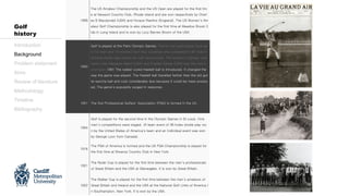 1895
The US Amateur Championship and the US Open are played for the first tim
e at Newport Country Club, Rhode Island and are won respectively by Charl
es B Macdonald (USA) and Horace Rawlins (England). The US Women’s Am
ateur Golf Championship is also played for the first time at Meadow Brook C
lub in Long Island and is won by Lucy Barnes Brown of the USA.
1900
Golf is played at the Paris Olympic Games. Twenty two participants took pa
rt (12 men and 10 women) from four countries who competed in 36-hole in
dividual stroke play events for men and women. The women’s Olympic cha
mpion was Margaret Abbot (USA) and Charles Sands (USA) was the men’s
champion.1901 The rubber cored Haskell ball is introduced. It changed the
way the game was played. The Haskell ball travelled farther than the old gut
ta-percha ball and cost considerably less because it could be mass produc
ed. The game’s popularity surged in response.
1901 The first Professional Golfers’ Association (PGA) is formed in the UK.
1904
Golf is played for the second time in the Olympic Games in St Louis. Only
men’s competitions were staged. (A team event of 36 holes stroke play wo
n by the United States of America’s team and an individual event was won
by George Lyon from Canada).
1916
The PGA of America is formed and the US PGA Championship is played for
the first time at Siwanoy Country Club in New York.
1921
The Ryder Cup is played for the first time between the men’s professionals
of Great Britain and the USA at Gleneagles. It is won by Great Britain.
1922
The Walker Cup is played for the first time between the men’s amateurs of
Great Britain and Ireland and the USA at the National Golf Links of America i
n Southampton, New York. It is won by the USA.
Introduction
Background
Problem statement
Aims
Review of literature
Methodology
Timeline
Bibliography
Golf
history
 
