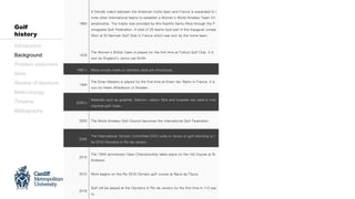 1964
A friendly match between the American Curtis team and France is expanded to i
nvite other international teams to establish a Women’s World Amateur Team Ch
ampionship. The trophy was provided by Mrs Espirito Santo Silva through the P
ortuguese Golf Federation. A total of 25 teams took part in the inaugural compe
tition at St Germain Golf Club in France which was won by the home team.
1976
The Women’s British Open is played for the first time at Fulford Golf Club. It is
won by England’s Jenny Lee Smith.
1980’s Metal woods made of stainless steel are introduced.
1994
The Evian Masters is played for the first time at Evian-les-Bains in France. It is
won by Helen Alfredsson of Sweden.
2000’s
Materials such as graphite, titanium, carbon fibre and tungsten are used to man
ufacture golf clubs.
2003 The World Amateur Golf Council becomes the International Golf Federation.
2009
The International Olympic Committee (IOC) votes in favour of golf returning to t
he 2016 Olympics in Rio de Janeiro.
2010
The 150th anniversary Open Championship takes place on the Old Course at St
Andrews.
2012 Work begins on the Rio 2016 Olympic golf course at Barra da Tijuca.
2016
Golf will be played at the Olympics in Rio de Janeiro for the first time in 112 yea
rs.
Introduction
Background
Problem statement
Aims
Review of literature
Methodology
Timeline
Bibliography
Golf
history
 
