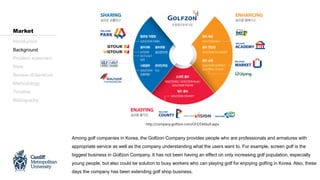 Among golf companies in Korea, the Golfzon Company provides people who are professionals and armatures with
appropriate service as well as the company understanding what the users want to. For example, screen golf is the
biggest business in Golfzon Company. It has not been having an effect on only increasing golf population, especially
young people, but also could be solution to busy workers who can playing golf for enjoying golfing in Korea. Also, these
days the company has been extending golf shop business.
Introduction
Background
Problem statement
Aims
Review of literature
Methodology
Timeline
Bibliography
Market
http://company.golfzon.com/GFZ/Default.aspx
 