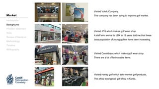 Visited Volvik Company.
The company has been trying to improve golf market.
Visited JDX which makes golf wear shop.
A staff who works for JDX in 15 years told me that these
days population of young golfers have been increasing.
Visited Castelbajac which makes golf wear shop.
There are a lot of fashionable items.
Visited Honey golf which sells normal golf products.
This shop was typical golf shop in Korea.
Introduction
Background
Problem statement
Aims
Review of literature
Methodology
Timeline
Bibliography
Market
 