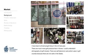 I have been to Americangolf shop in the U.K last year.
There are much more golf products than in Korea. I could understand
ethnography of golf industry. There are self electronic carts which uses in golf
courses because there are not carts in the States.
Introduction
Background
Problem statement
Aims
Review of literature
Methodology
Timeline
Bibliography
Market
 