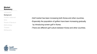 -Golf market has been increasing both Korea and other countries.
-Especially the population of golfers have been increasing gradually
by introducing screen golf in Korea.
-There are different golf culture between Korea and other countries.
Introduction
Background
Problem statement
Aims
Review of literature
Methodology
Timeline
Bibliography
Market
Summary
 