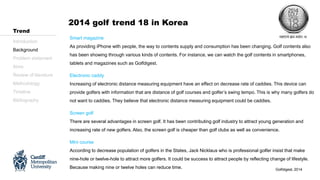 Introduction
Background
Problem statement
Aims
Review of literature
Methodology
Timeline
Bibliography
Trend
Smart magazine
As providing iPhone with people, the way to contents supply and consumption has been changing. Golf contents also
has been showing through various kinds of contents. For instance, we can watch the golf contents in smartphones,
tablets and magazines such as Golfdigest.
Electronic caddy
Increasing of electronic distance measuring equipment have an effect on decrease rate of caddies. This device can
provide golfers with information that are distance of golf courses and golfer’s swing tempo. This is why many golfers do
not want to caddies. They believe that electronic distance measuring equipment could be caddies.
Screen golf
There are several advantages in screen golf. It has been contributing golf industry to attract young generation and
increasing rate of new golfers. Also, the screen golf is cheaper than golf clubs as well as convenience.
Mini course
According to decrease population of golfers in the States, Jack Nicklaus who is professional golfer insist that make
nine-hole or twelve-hole to attract more golfers. It could be success to attract people by reflecting change of lifestyle.
Because making nine or twelve holes can reduce time. Golfdigest, 2014
2014 golf trend 18 in Korea
 