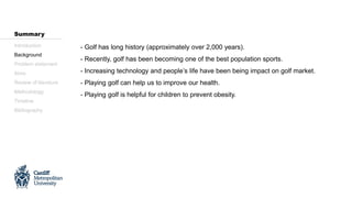 - Golf has long history (approximately over 2,000 years).
- Recently, golf has been becoming one of the best population sports.
- Increasing technology and people’s life have been being impact on golf market.
- Playing golf can help us to improve our health.
- Playing golf is helpful for children to prevent obesity.
Introduction
Background
Problem statement
Aims
Review of literature
Methodology
Timeline
Bibliography
Summary
 