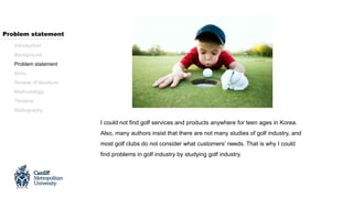 I could not find golf services and products anywhere for teen ages in Korea.
Also, many authors insist that there are not many studies of golf industry, and
most golf clubs do not consider what customers’ needs. That is why I could
find problems in golf industry by studying golf industry.
Introduction
Background
Problem statement
Aims
Review of literature
Methodology
Timeline
Bibliography
Problem statement
 