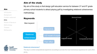 Aim of the study
Keywords
Relational
cohesiveness
3-D model of experience
Sensual thread
Judgment thread
Compositional thread
Interactivity
Main keyword Sub keyword
Introduction
Background
Problem statement
Aims
Review of literature
Methodology
Timeline
Bibliography
Aim
My aim of the study is that design golf education service for between 3rd and 6th grade
primary school students to attract playing golf by investigating relational cohesiveness
methodology.
Peer effect
Relational cohesiveness?
The way to control compositional experience according to provide the most harmonious experience for users (Kim,
2015).
Compositional thread
Sensual thread
Judgment thread
 