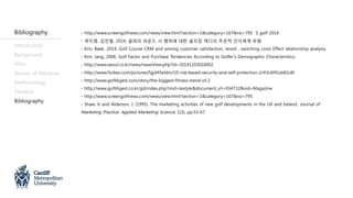 Introduction
Background
Aims
Review of literature
Methodology
Timeline
Bibliography
- http://www.screengolfnews.com/news/view.html?section=1&category=167&no=795 S golf 2014.
- 곽지영, 김민철, 2014, 골퍼의 라운드 시 행위에 대한 골프장 캐디의 주관적 인식체계 유형.
- Kim, Baek, 2014, Golf Course CRM and among customer satisfaction, revisit , switching costs Effect relationship analysis.
- Kim, Jang, 2006, Golf Factor and Purchase Tendencies According to Golfer’s Demographic Characteristics.
- http://www.seoul.co.kr/news/newsView.php?id=20141103016002
- http://www.forbes.com/pictures/fgjd45eldm/10-risk-based-security-and-self-protection-2/#2c6f41dd61d0
- http://www.golfdigest.com/story/the-biggest-fitness-trend-of-2
- http://www.golfdigest.co.kr/gd/index.php?mid=textyle&document_srl=934732&vid=Magazine
- http://www.screengolfnews.com/news/view.html?section=1&category=167&no=795
- Shaw, V. and Alderson, J. (1995). The marketing activities of new golf developments in the UK and Ireland. Journal of
Marketing Practice: Applied Marketing Science, 1(3), pp.53-67.
Bibliography
 