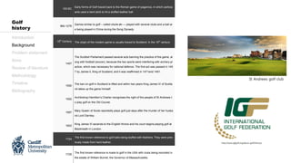 Introduction
Background
Problem statement
Aims
Review of literature
Methodology
Timeline
Bibliography
Golf
history
100 BC
Early forms of Golf traced back to the Roman game of paganica, in which particip
ants used a bent stick to hit a stuffed leather ball
960-1279
Games similar to golf – called chuíw án — played with several clubs and a ball ar
e being played in China during the Song Dynasty
15th
Century The origin of the modern game is usually traced to Scotland. In the 15th
century
1457
The Scottish Parliament passed several acts banning the practice of the game, al
ong with football (soccer), because the two sports were interfering with archery pr
actice, which was necessary for national defence. The first act was passed in 145
7 by James II, King of Scotland, and it was reaffirmed in 1471and 1491.
1500
The ban on golf in Scotland is lifted and within two years King James IV of Scotla
nd takes up the game himself.
1552
Archbishop Hamilton’s Charter recognises the right of the people of St Andrews t
o play golf on the Old Course.
1567
Mary Queen of Scots reportedly plays golf just days after the murder of her husba
nd Lord Darnley.
1603
King James VI ascends to the English throne and his court begins playing golf at
Blackheath in London.
1724
The first known reference to golf balls being stuffed with feathers. They were prev
iously made from hard leather.
1729
The first known reference is made to golf in the USA with clubs being recorded in
the estate of William Burnet, the Governor of Massachusetts.
http://www.igfgolf.org/about-golf/history/
St Andrews golf club
 