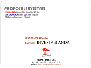 PROPOSAL INVESTASI
KERUGIAN ANDA dijamin 100% dapat DIBATASI dan
KEUNTUNGAN ANDA dijamin 100% tidak BERLIMIT
ROI (Return of Investment) - Singkat

KEDAI TRADER 216 adalah

PARTNER

INVESTASI ANDA

KEDAI TRADER 216
Hp : 08119992627 ; 087889011110
Website: http://www.grahainvestasi.com

 