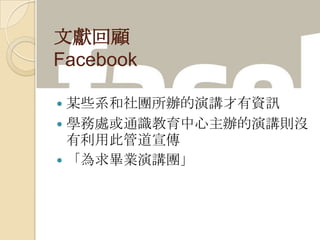 文獻回顧
Facebook
 某些系和社團所辦的演講才有資訊
 學務處或通識教育中心主辦的演講則沒
有利用此管道宣傳
 「為求畢業演講團」
 