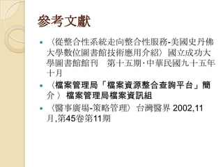 參考文獻
 〈從整合性系統走向整合性服務-美國史丹佛
大學數位圖書館技術應用介紹〉國立成功大
學圖書館館刊 第十五期‧中華民國九十五年
十月
 〈檔案管理局「檔案資源整合查詢平台」簡
介 〉檔案管理局檔案資訊組
 〈醫事廣場-策略管理〉台灣醫界 2002,11
月,第45卷第11期
 