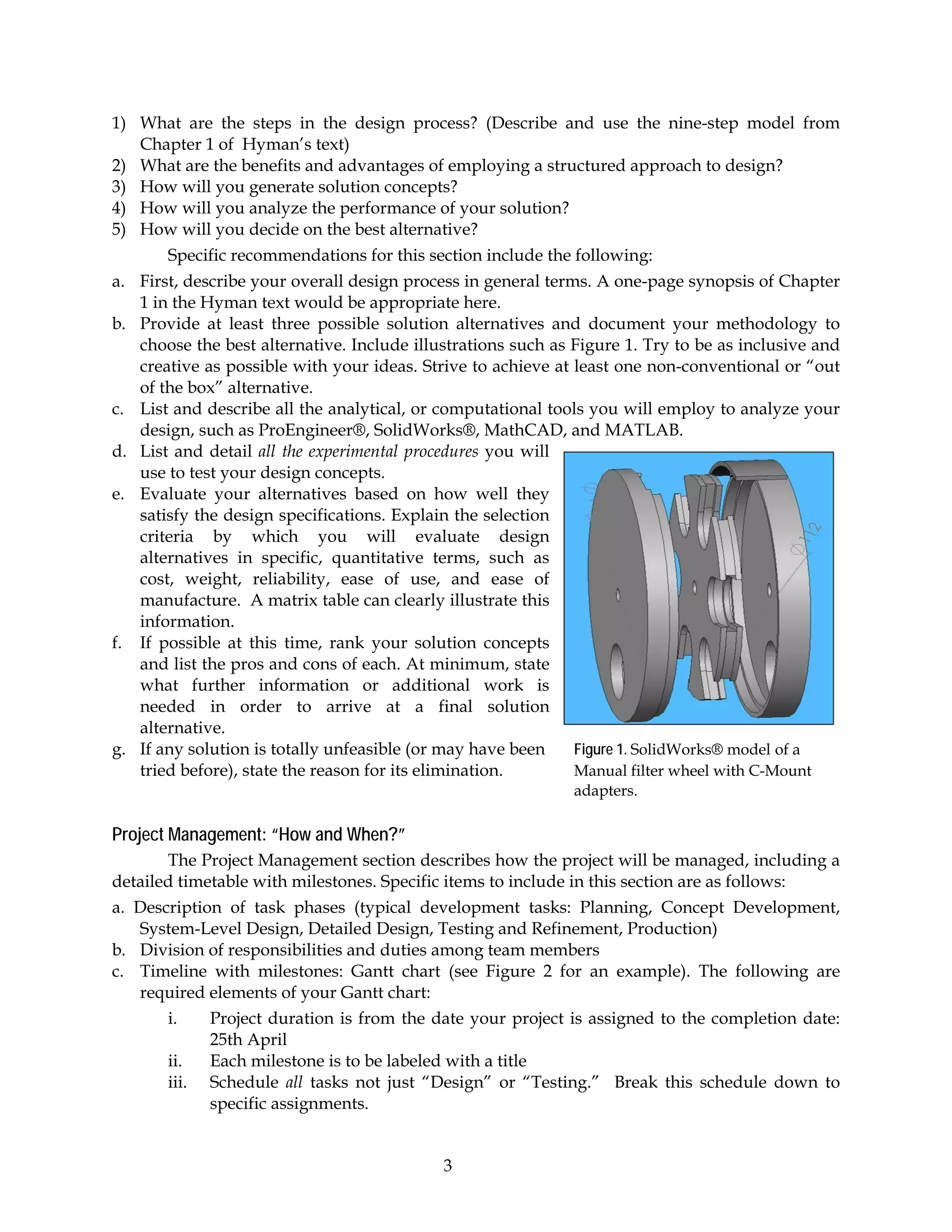 1) What are the steps in the design process? (Describe and use the nine-step model from
   Chapter 1 of Hyman’s text)
2) What are the benefits and advantages of employing a structured approach to design?
3) How will you generate solution concepts?
4) How will you analyze the performance of your solution?
5) How will you decide on the best alternative?
       Specific recommendations for this section include the following:
a. First, describe your overall design process in general terms. A one-page synopsis of Chapter
   1 in the Hyman text would be appropriate here.
b. Provide at least three possible solution alternatives and document your methodology to
   choose the best alternative. Include illustrations such as Figure 1. Try to be as inclusive and
   creative as possible with your ideas. Strive to achieve at least one non-conventional or “out
   of the box” alternative.
c. List and describe all the analytical, or computational tools you will employ to analyze your
   design, such as ProEngineer®, SolidWorks®, MathCAD, and MATLAB.
d. List and detail all the experimental procedures you will
   use to test your design concepts.
e. Evaluate your alternatives based on how well they
   satisfy the design specifications. Explain the selection
   criteria by which you will evaluate design
   alternatives in specific, quantitative terms, such as
   cost, weight, reliability, ease of use, and ease of
   manufacture. A matrix table can clearly illustrate this
   information.
f. If possible at this time, rank your solution concepts
   and list the pros and cons of each. At minimum, state
   what further information or additional work is
   needed in order to arrive at a final solution
   alternative.
g. If any solution is totally unfeasible (or may have been    Figure 1. SolidWorks® model of a
   tried before), state the reason for its elimination.       Manual filter wheel with C-Mount
                                                              adapters.

Project Management: “How and When?”
       The Project Management section describes how the project will be managed, including a
detailed timetable with milestones. Specific items to include in this section are as follows:
a. Description of task phases (typical development tasks: Planning, Concept Development,
   System-Level Design, Detailed Design, Testing and Refinement, Production)
b. Division of responsibilities and duties among team members
c. Timeline with milestones: Gantt chart (see Figure 2 for an example). The following are
   required elements of your Gantt chart:
       i.     Project duration is from the date your project is assigned to the completion date:
              25th April
       ii.    Each milestone is to be labeled with a title
       iii.   Schedule all tasks not just “Design” or “Testing.” Break this schedule down to
              specific assignments.


                                            3
 