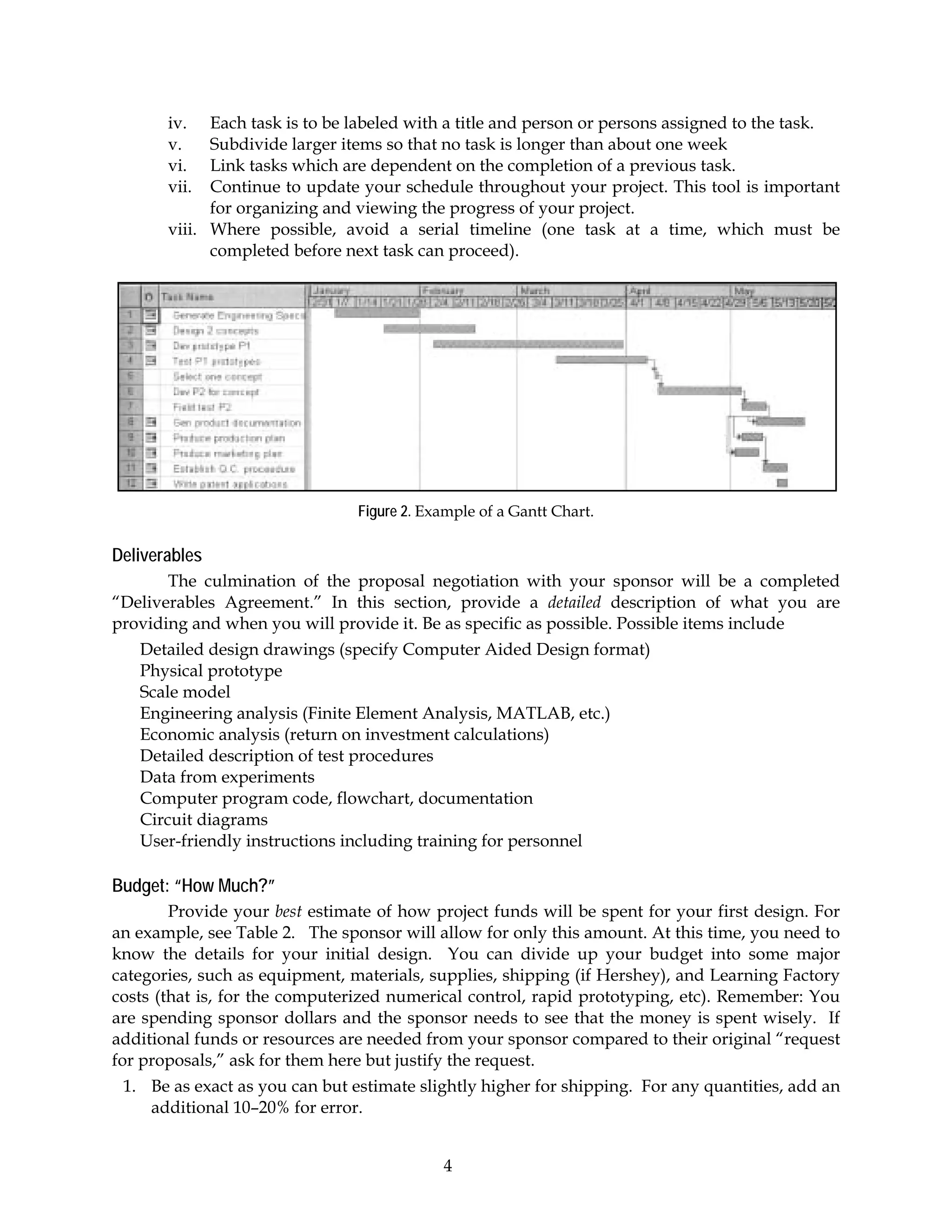 iv.   Each task is to be labeled with a title and person or persons assigned to the task.
       v.    Subdivide larger items so that no task is longer than about one week
       vi.   Link tasks which are dependent on the completion of a previous task.
       vii.  Continue to update your schedule throughout your project. This tool is important
             for organizing and viewing the progress of your project.
       viii. Where possible, avoid a serial timeline (one task at a time, which must be
             completed before next task can proceed).




                                Figure 2. Example of a Gantt Chart.

Deliverables
       The culmination of the proposal negotiation with your sponsor will be a completed
“Deliverables Agreement.” In this section, provide a detailed description of what you are
providing and when you will provide it. Be as specific as possible. Possible items include
   Detailed design drawings (specify Computer Aided Design format)
   Physical prototype
   Scale model
   Engineering analysis (Finite Element Analysis, MATLAB, etc.)
   Economic analysis (return on investment calculations)
   Detailed description of test procedures
   Data from experiments
   Computer program code, flowchart, documentation
   Circuit diagrams
   User-friendly instructions including training for personnel

Budget: “How Much?”
        Provide your best estimate of how project funds will be spent for your first design. For
an example, see Table 2. The sponsor will allow for only this amount. At this time, you need to
know the details for your initial design. You can divide up your budget into some major
categories, such as equipment, materials, supplies, shipping (if Hershey), and Learning Factory
costs (that is, for the computerized numerical control, rapid prototyping, etc). Remember: You
are spending sponsor dollars and the sponsor needs to see that the money is spent wisely. If
additional funds or resources are needed from your sponsor compared to their original “request
for proposals,” ask for them here but justify the request.
 1. Be as exact as you can but estimate slightly higher for shipping. For any quantities, add an
    additional 10–20% for error.


                                            4
 