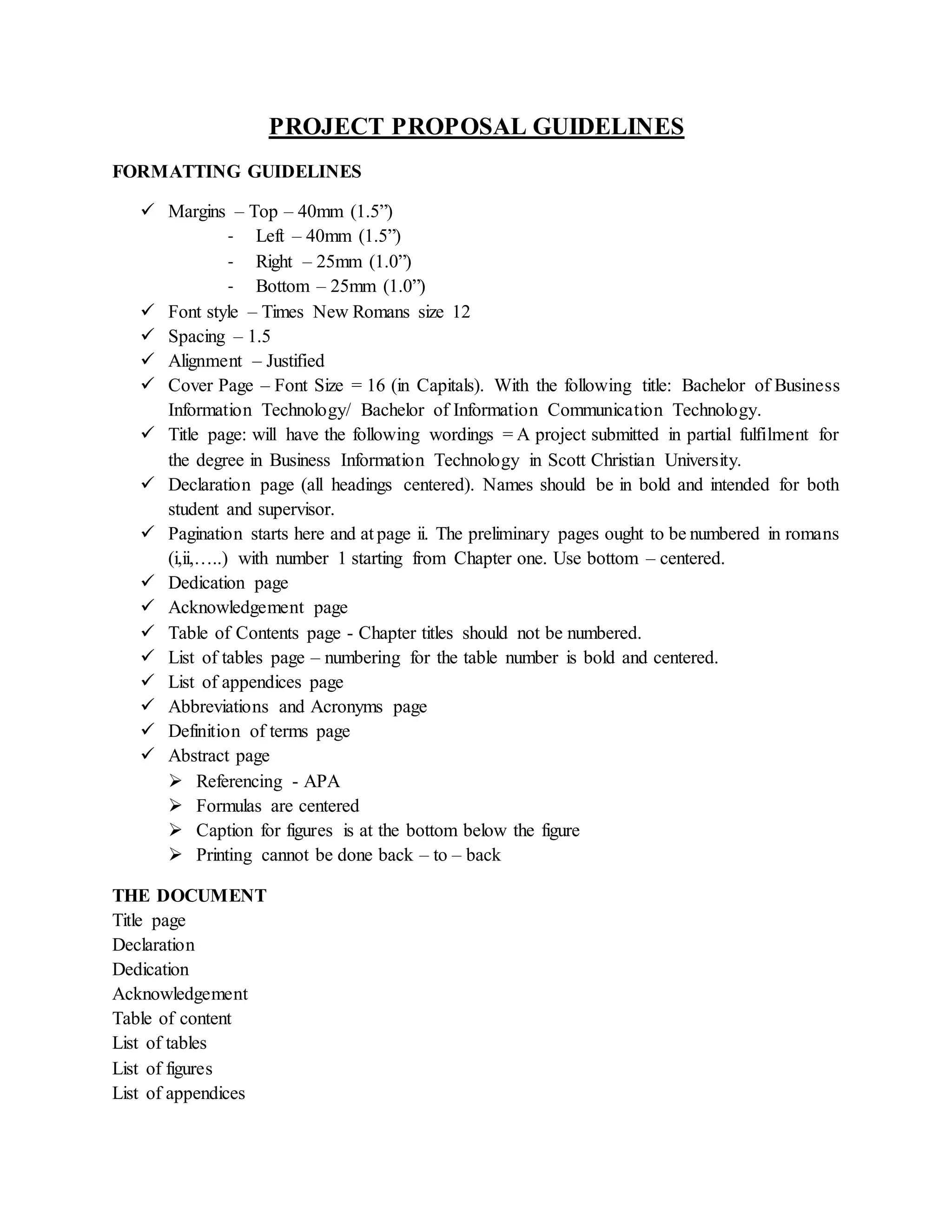 PROJECT PROPOSAL GUIDELINES
FORMATTING GUIDELINES
 Margins – Top – 40mm (1.5”)
- Left – 40mm (1.5”)
- Right – 25mm (1.0”)
- Bottom – 25mm (1.0”)
 Font style – Times New Romans size 12
 Spacing – 1.5
 Alignment – Justified
 Cover Page – Font Size = 16 (in Capitals). With the following title: Bachelor of Business
Information Technology/ Bachelor of Information Communication Technology.
 Title page: will have the following wordings = A project submitted in partial fulfilment for
the degree in Business Information Technology in Scott Christian University.
 Declaration page (all headings centered). Names should be in bold and intended for both
student and supervisor.
 Pagination starts here and at page ii. The preliminary pages ought to be numbered in romans
(i,ii,…..) with number 1 starting from Chapter one. Use bottom – centered.
 Dedication page
 Acknowledgement page
 Table of Contents page - Chapter titles should not be numbered.
 List of tables page – numbering for the table number is bold and centered.
 List of appendices page
 Abbreviations and Acronyms page
 Definition of terms page
 Abstract page
 Referencing - APA
 Formulas are centered
 Caption for figures is at the bottom below the figure
 Printing cannot be done back – to – back
THE DOCUMENT
Title page
Declaration
Dedication
Acknowledgement
Table of content
List of tables
List of figures
List of appendices
 