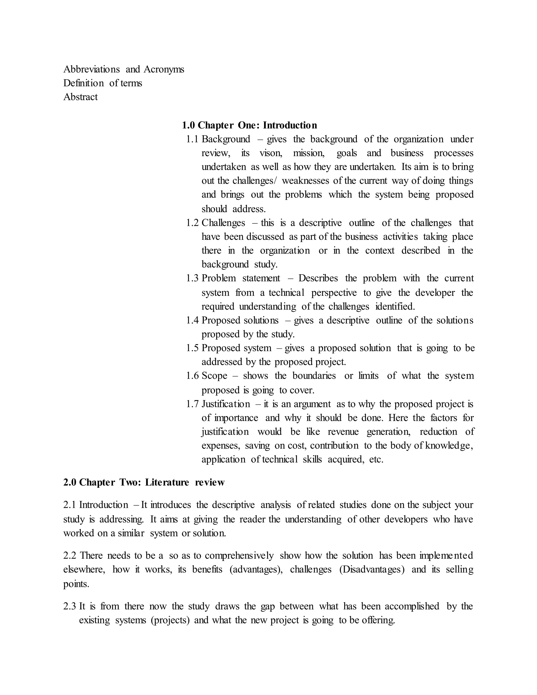 Abbreviations and Acronyms
Definition of terms
Abstract
1.0 Chapter One: Introduction
1.1 Background – gives the background of the organization under
review, its vison, mission, goals and business processes
undertaken as well as how they are undertaken. Its aim is to bring
out the challenges/ weaknesses of the current way of doing things
and brings out the problems which the system being proposed
should address.
1.2 Challenges – this is a descriptive outline of the challenges that
have been discussed as part of the business activities taking place
there in the organization or in the context described in the
background study.
1.3 Problem statement – Describes the problem with the current
system from a technical perspective to give the developer the
required understanding of the challenges identified.
1.4 Proposed solutions – gives a descriptive outline of the solutions
proposed by the study.
1.5 Proposed system – gives a proposed solution that is going to be
addressed by the proposed project.
1.6 Scope – shows the boundaries or limits of what the system
proposed is going to cover.
1.7 Justification – it is an argument as to why the proposed project is
of importance and why it should be done. Here the factors for
justification would be like revenue generation, reduction of
expenses, saving on cost, contribution to the body of knowledge,
application of technical skills acquired, etc.
2.0 Chapter Two: Literature review
2.1 Introduction – It introduces the descriptive analysis of related studies done on the subject your
study is addressing. It aims at giving the reader the understanding of other developers who have
worked on a similar system or solution.
2.2 There needs to be a so as to comprehensively show how the solution has been implemented
elsewhere, how it works, its benefits (advantages), challenges (Disadvantages) and its selling
points.
2.3 It is from there now the study draws the gap between what has been accomplished by the
existing systems (projects) and what the new project is going to be offering.
 