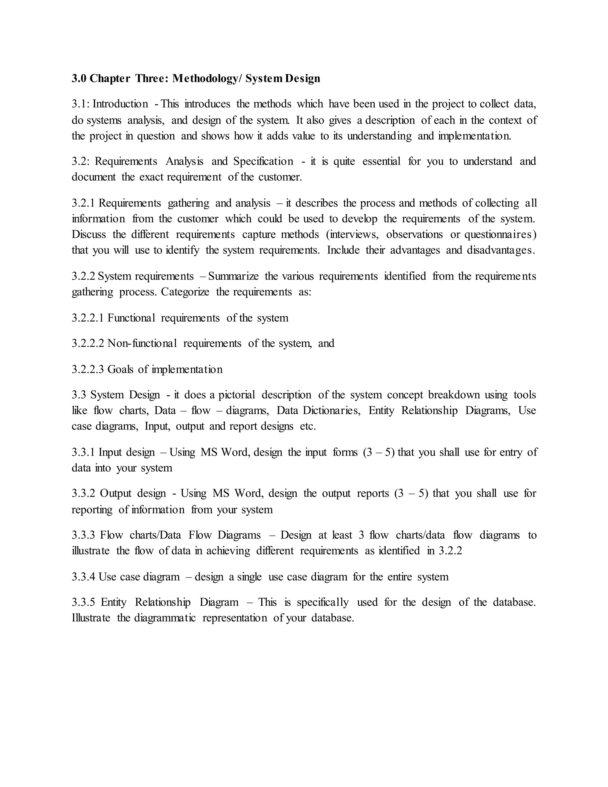 3.0 Chapter Three: Methodology/ System Design
3.1: Introduction - This introduces the methods which have been used in the project to collect data,
do systems analysis, and design of the system. It also gives a description of each in the context of
the project in question and shows how it adds value to its understanding and implementation.
3.2: Requirements Analysis and Specification - it is quite essential for you to understand and
document the exact requirement of the customer.
3.2.1 Requirements gathering and analysis – it describes the process and methods of collecting all
information from the customer which could be used to develop the requirements of the system.
Discuss the different requirements capture methods (interviews, observations or questionnaires)
that you will use to identify the system requirements. Include their advantages and disadvantages.
3.2.2 System requirements – Summarize the various requirements identified from the requirements
gathering process. Categorize the requirements as:
3.2.2.1 Functional requirements of the system
3.2.2.2 Non-functional requirements of the system, and
3.2.2.3 Goals of implementation
3.3 System Design - it does a pictorial description of the system concept breakdown using tools
like flow charts, Data – flow – diagrams, Data Dictionaries, Entity Relationship Diagrams, Use
case diagrams, Input, output and report designs etc.
3.3.1 Input design – Using MS Word, design the input forms (3 – 5) that you shall use for entry of
data into your system
3.3.2 Output design - Using MS Word, design the output reports (3 – 5) that you shall use for
reporting of information from your system
3.3.3 Flow charts/Data Flow Diagrams – Design at least 3 flow charts/data flow diagrams to
illustrate the flow of data in achieving different requirements as identified in 3.2.2
3.3.4 Use case diagram – design a single use case diagram for the entire system
3.3.5 Entity Relationship Diagram – This is specifically used for the design of the database.
Illustrate the diagrammatic representation of your database.
 