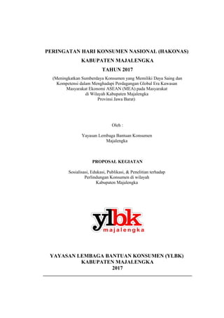 PERINGATAN HARI KONSUMEN NASIONAL (HAKONAS)
KABUPATEN MAJALENGKA
TAHUN 2017
(Meningkatkan Sumberdaya Konsumen yang Memiliki Daya Saing dan
Kompetensi dalam Menghadapi Perdagangan Global Era Kawasan
Masyarakat Ekonomi ASEAN (MEA) pada Masyarakat
di Wilayah Kabupaten Majalengka
Provinsi Jawa Barat)
Oleh :
Yayasan Lembaga Bantuan Konsumen
Majalengka
PROPOSAL KEGIATAN
Sosialisasi, Edukasi, Publikasi, & Penelitian terhadap
Perlindungan Konsumen di wilayah
Kabupaten Majalengka
YAYASAN LEMBAGA BANTUAN KONSUMEN (YLBK)
KABUPATEN MAJALENGKA
2017
__________________________________________________________________
 
