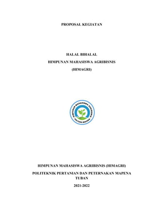PROPOSAL KEGIATAN
HALAL BIHALAL
HIMPUNAN MAHASISWA AGRIBISNIS
(HIMAGRI)
HIMPUNAN MAHASISWA AGRIBISNIS (HIMAGRI)
POLITEKNIK PERTANIAN DAN PETERNAKAN MAPENA
TUBAN
2021-2022
 