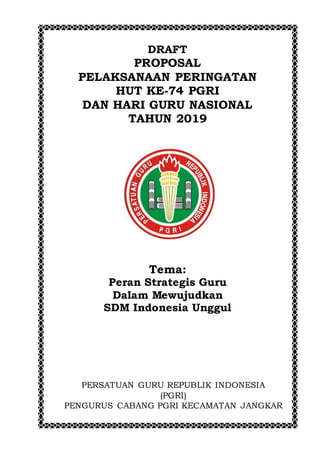 DRAFT
PROPOSAL
PELAKSANAAN PERINGATAN
HUT KE-74 PGRI
DAN HARI GURU NASIONAL
TAHUN 2019
Tema:
Peran Strategis Guru
Dalam Mewujudkan
SDM Indonesia Unggul
PERSATUAN GURU REPUBLIK INDONESIA
(PGRI)
PENGURUS CABANG PGRI KECAMATAN JANGKAR
 
