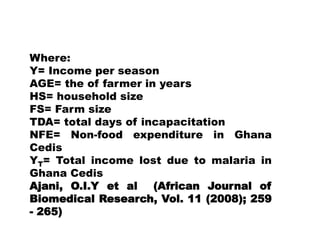 Where:Y= Income per seasonAGE= the of farmer in yearsHS= household sizeFS= Farm sizeTDA= total days of incapacitationNFE= Non-food expenditure in Ghana CedisYT= Total income lost due to malaria in Ghana CedisAjani, O.I.Y et al  (African Journal of Biomedical Research, Vol. 11 (2008); 259 - 265)