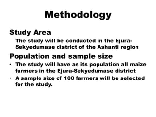 MethodologyStudy Area	The study will be conducted in the Ejura-Sekyedumase district of the Ashanti regionPopulation and sample sizeThe study will have as its population all maize farmers in the Ejura-Sekyedumase districtA sample size of 100 farmers will be selected for the study.