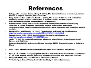 ReferencesGallup, John Luke and Sachs Jeffery D. (2001), The Economic Burden of malaria. American Journal of tropical Medicine, Massachusetts. Berg, Henk van Den and Knols, Bart G. J (2006), The farmer Field School: A method for enhancing the role of rural communities in malaria control? BioMed Central, http://www.malariajournal .com/content/5/1/3 Wagningen Russell Steven (2004), The economic burden of illness for households in developing countries: A  review of studies focusing on malaria, tuberculosis and Human Immunodeficiency Virus/Acuired Immunodeficiency syndrome; American Journal of tropical medicine  Sachs Jeffery and MalaneyPia (2002) The economic and social burden of malaria. http://www.nature.com/nature/journal/v415/n6872/ful/415680a.htmlAsenso-Okyere W. K. (1994), Socioeconomic factors in malaria control. http://www.popline.org/docs/1057/098750.html.NurE. T (1993) the impact of malaria on labour use and efficiency in the Sudan. Social Science and Medicine.AnkomahAsante Felix and Asenso-Okyere, Kwadwo (2003), Economic burden of Malaria in Ghana WHO, (2008) WHO World malaria Report 2008. WHO press, Geneva, Switzerland.  Ajani, O.I.Y and W.M. Ashagidigbi(2008) Effect of Malaria On Rural Households’ Farm Income in Oyo State, Nigeria. African Journal of Biomedical Research, Vol. 11 (2008); 259 - 265SHARADA WEIR(1999). The Effects of Education on Farmer	Productivity in Rural Ethiopia. Centre for the Study of African Economies.
