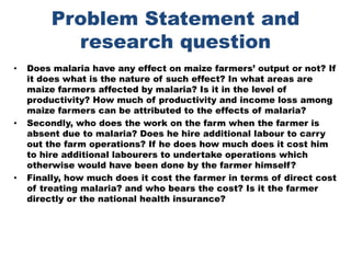 Problem Statement and research questionDoes malaria have any effect on maize farmers’ output or not? If it does what is the nature of such effect? In what areas are maize farmers affected by malaria? Is it in the level of productivity? How much of productivity and income loss among maize farmers can be attributed to the effects of malaria?Secondly, who does the work on the farm when the farmer is absent due to malaria? Does he hire additional labour to carry out the farm operations? If he does how much does it cost him to hire additional labourers to undertake operations which otherwise would have been done by the farmer himself?Finally, how much does it cost the farmer in terms of direct cost of treating malaria? and who bears the cost? Is it the farmer directly or the national health insurance? 
