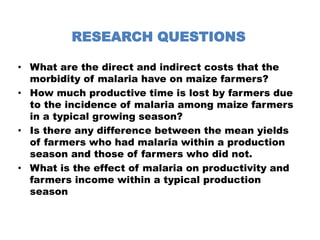 RESEARCH QUESTIONSWhat are the direct and indirect costs that the morbidity of malaria have on maize farmers?How much productive time is lost by farmers due to the incidence of malaria among maize farmers in a typical growing season?Is there any difference between the mean yields of farmers who had malaria within a production season and those of farmers who did not.What is the effect of malaria on productivity and farmers income within a typical production season