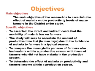ObjectivesMain objectives	The main objective of the research is to ascertain the effect of malaria on the productivity levels of maize farmers in the District under study.Specific objectivesTo ascertain the direct and indirect costs that the morbidity of malaria has on farmersThe study will seek to ascertain the amount of productive time lost (in man days) due to the incidence of malaria to farmers in a typical season.To compare the mean yields per acre of farmers who had malaria within a production season with those of farmers who did not have malaria in the production season.To determine the effect of malaria on productivity and farmers income within a production season.