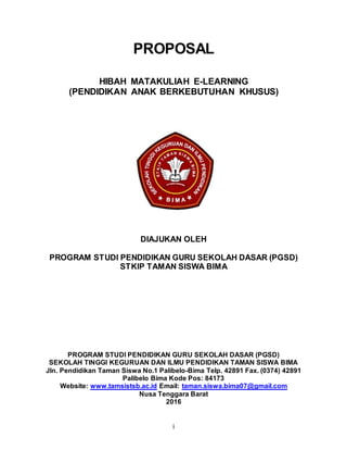 i
PROPOSAL
HIBAH MATAKULIAH E-LEARNING
(PENDIDIKAN ANAK BERKEBUTUHAN KHUSUS)
DIAJUKAN OLEH
PROGRAM STUDI PENDIDIKAN GURU SEKOLAH DASAR (PGSD)
STKIP TAMAN SISWA BIMA
PROGRAM STUDI PENDIDIKAN GURU SEKOLAH DASAR (PGSD)
SEKOLAH TINGGI KEGURUAN DAN ILMU PENDIDIKAN TAMAN SISWA BIMA
Jln. Pendidikan Taman Siswa No.1 Palibelo-Bima Telp. 42891 Fax. (0374) 42891
Palibelo Bima Kode Pos: 84173
Website: www.tamsistsb.ac.id Email: taman.siswa.bima07@gmail.com
Nusa Tenggara Barat
2016
 