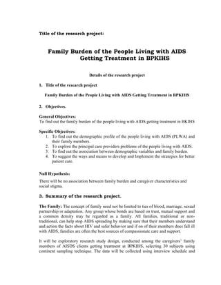 Title of the research project:

Family Burden of the People Living with AIDS
Getting Treatment in BPKIHS
Details of the research project
1. Title of the research project
Family Burden of the People Living with AIDS Getting Treatment in BPKIHS
2. Objectives.
General Objectives:
To find out the family burden of the people living with AIDS getting treatment in BKIHS
Specific Objectives:
1. To find out the demographic profile of the people living with AIDS (PLWA) and
their family members.
2. To explore the principal care providers problems of the people living with AIDS.
3. To find out the association between demographic variables and family burden.
4. To suggest the ways and means to develop and Implement the strategies for better
patient care.
Null Hypothesis:
There will be no association between family burden and caregiver characteristics and
social stigma.
3. Summary of the research project.
The Family: The concept of family need not be limited to ties of blood, marriage, sexual
partnership or adaptation. Any group whose bonds are based on trust, mutual support and
a common density may be regarded as a family. All families, traditional or nontraditional, can help stop AIDS spreading by making sure that their members understand
and action the facts about HIV and safer behavior and if on of their members does fall ill
with AIDS, families are often the best sources of compassionate care and support.
It will be exploratory research study design, conducted among the caregivers’ family
members of AISDS clients getting treatment at BPKIHS, selecting 30 subjects using
continent sampling technique. The data will be collected using interview schedule and

 