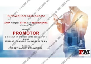 PENAWARAN KERJASAMA
ANDA menjadi MITRA dan BEKERJASAMA
dengan PM
Sebagai
PROMOTOR
( melakukan promosi serta penawaran )
Untuk
SEMINAR, TRAINING dan WORKSHOP PM
Kepada
TARGET MARKET PENAWARAN.
 