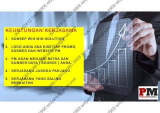 KEUNTUNGAN KERJASAMA
1. KONSEP WIN WIN SOLUTION
2. LOGO ANDA ADA DISETIAP PROMO,
SOSMED DAN WEBSITE PM
3. PM AKAN MENJADI MITRA DAN
SUMBER DAYA ( SOURCE ) ANDA
4. KERJASAMA JANGKA PANJANG
5. KERJASAMA YANG SALING
BERKAITAN
 
