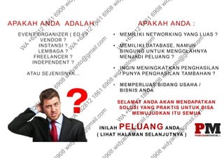 APAKAH ANDA ADALAH :
EVENT ORGANIZER ( EO ) ?
VENDOR ?
INSTANSI ?
LEMBAGA ?
FREELANCER ?
INDEPENDENT ?
ATAU SEJENISNYA...
APAKAH ANDA :
• MEMILIKI NETWORKING YANG LUAS ?
• MEMILIKI DATABASE, NAMUN
BINGUNG UNTUK MENGOLAHNYA
MENJADI PELUANG ?
• INGIN MENINGKATKAN PENGHASILAN
/ PUNYA PENGHASILAN TAMBAHAN ?
• MEMPERLUAS BIDANG USAHA /
BISNIS ANDA
SELAMAT ANDA AKAN MENDAPATKAN
SOLUSI YANG PRAKTIS UNTUK BISA
MEWUJUDKAN ITU SEMUA
INILAH PELUANG ANDA...
( LIHAT HALAMAN SELANJUTNYA )
 