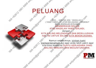 PELUANG
NAH.... KARENA ADA “ MASALAH ”
( YANG TIMBUL DI LATAR BELAKANG ) TERSEBUT
MAKA DISINILAH KITA BISA
MEMBERIKAN SOLUSI
ATAS MASALAH YANG TERJADI,
dengan...
KITA SALING MELENGKAPI DAN MEWUJUDKAN
HAL INI UNTUK SALING KITA BEKERJASAMA.
Namun sebelumnya, izinkan kami
memperkenalkan diri agar anda lebih yakin agar
kita bisa membina SUATU KERJASAMA YANG
SALING PERCAYA DAN MEGUNTUNGKAN.
 