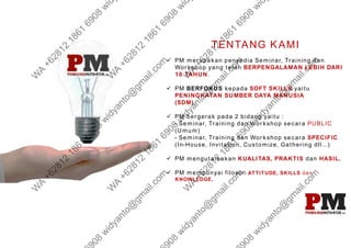 TENTANG KAMI
 PM merupakan penyedia Seminar, Training dan
Workshop yang telah BERPENGALAMAN LEBIH DARI
10 TAHUN.
 PM BERFOKUS kepada SOFT SKILLS yaitu
PENINGKATAN SUMBER DAYA MANUSIA
(SDM).
 PM bergerak pada 2 bidang yaitu :
- Seminar, Training dan Workshop secara PUBLIC
(Umum)
- Seminar, Training dan Workshop secara SPECIFIC
(In-House, Invitation, Customize, Gathering dll...)
 PM mengutamakan KUALITAS, PRAKTIS dan HASIL.
 PM mempunyai filosofi ATTITUDE, SKILLS dan
KNOWLEDGE.
 