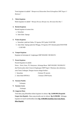 Tema kegiatan ini adalah “ Mempererat Silaturahmi Demi Kebangkitan SMP Negeri 3
Bumiayu”.
3. Motto Kegiatan
Motto kegiatan ini adalah “ Menuju Dewasa Merajut Asa; Bersama Kita Bisa ”.
4. Bentuk Kegiatan
Bentuk kegiatan ini antara lain:
a. Sarasehan
b. Jalan Sehat Spenga
5. Waktu Kegiatan
a. Sarasehan pada hari Sabtu, 29 Agustus 2015 pukul 10.00 WIB
b. Jalan Sehat Spenga pada hari Minggu, 30 Agustus 2015 dimulai pukul 08.00 WIB
– 12.00 WIB
6. Tempat Kegiatan
Kegiatan ini bertempat di Lingkungan SMP NEGERI 3 BUMIAYU
7. Peseta Kegiatan
Peserta Kegiatan ini adalah :
Siswa – Siswi, Guru, TU, Karyawan , Keluarga Besar SMP NEGERI 3 BUMIAYU
dan Peserta jalan sehat Umum di lingkungan SMP Negeri 3 Bumiayu dan sekitarnya,
serta Tamu Undangan. Dengan rincian sebagai berikut :
1. Sarasehan : Estimasi 50 peserta
2. Jalan Sehat SPENGA : Estimasi 2500 Peserta.
8. Susunan Panitia
Terlampir.
9. Susunan Acara
Terlampir.
10. Anggaran Dana
Total dana yang dibutuhkan dalam kegiatan ini sebesar Rp. 24.000.000 (Duapuluh
Empat Juta Rupiah) . Dana yang tersedia saat ini sebesar Rp.14.500.000. Sehingga,
kegiatan ini masih membutuhkan dana Rp. 9.500.000 (Sembilan Juta Lima Ratus
Ribu Rupiah)
 