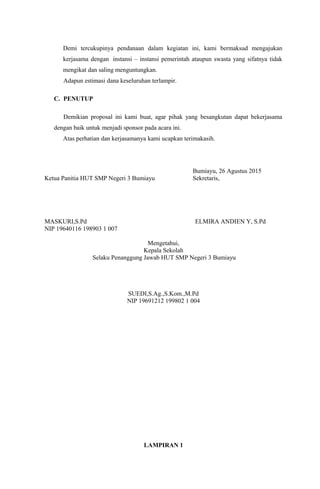 Demi tercukupinya pendanaan dalam kegiatan ini, kami bermaksud mengajukan
kerjasama dengan instansi – instansi pemerintah ataupun swasta yang sifatnya tidak
mengikat dan saling menguntungkan.
Adapun estimasi dana keseluruhan terlampir.
C. PENUTUP
Demikian proposal ini kami buat, agar pihak yang besangkutan dapat bekerjasama
dengan baik untuk menjadi sponsor pada acara ini.
Atas perhatian dan kerjasamanya kami ucapkan terimakasih.
Bumiayu, 26 Agustus 2015
Ketua Panitia HUT SMP Negeri 3 Bumiayu Sekretaris,
MASKURI,S.Pd ELMIRA ANDIEN Y, S.Pd
NIP 19640116 198903 1 007
Mengetahui,
Kepala Sekolah
Selaku Penanggung Jawab HUT SMP Negeri 3 Bumiayu
SUEDI,S.Ag.,S.Kom.,M.Pd
NIP 19691212 199802 1 004
LAMPIRAN 1
 