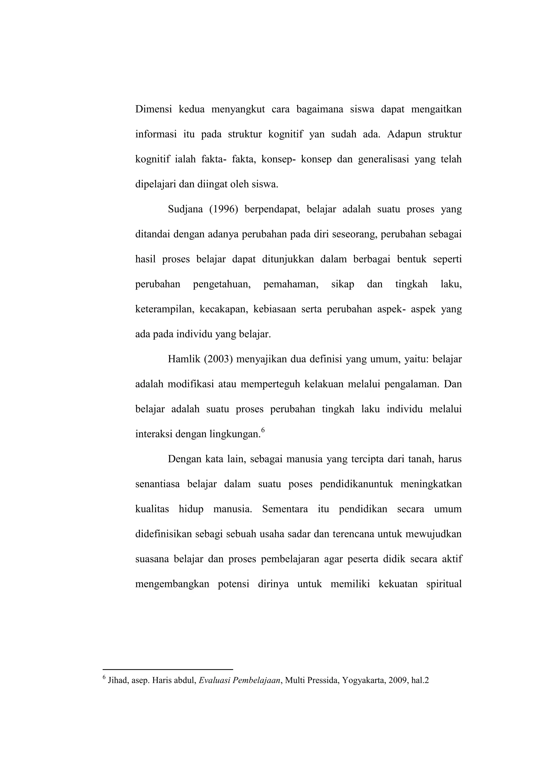 Dimensi kedua menyangkut cara bagaimana siswa dapat mengaitkan

           informasi itu pada struktur kognitif yan sudah ada. Adapun struktur

           kognitif ialah fakta- fakta, konsep- konsep dan generalisasi yang telah

           dipelajari dan diingat oleh siswa.

                    Sudjana (1996) berpendapat, belajar adalah suatu proses yang

           ditandai dengan adanya perubahan pada diri seseorang, perubahan sebagai

           hasil proses belajar dapat ditunjukkan dalam berbagai bentuk seperti

           perubahan       pengetahuan,       pemahaman,        sikap     dan    tingkah      laku,

           keterampilan, kecakapan, kebiasaan serta perubahan aspek- aspek yang

           ada pada individu yang belajar.

                    Hamlik (2003) menyajikan dua definisi yang umum, yaitu: belajar

           adalah modifikasi atau memperteguh kelakuan melalui pengalaman. Dan

           belajar adalah suatu proses perubahan tingkah laku individu melalui

           interaksi dengan lingkungan.6

                    Dengan kata lain, sebagai manusia yang tercipta dari tanah, harus

           senantiasa belajar dalam suatu poses pendidikanuntuk meningkatkan

           kualitas hidup manusia. Sementara itu pendidikan secara umum

           didefinisikan sebagi sebuah usaha sadar dan terencana untuk mewujudkan

           suasana belajar dan proses pembelajaran agar peserta didik secara aktif

           mengembangkan potensi dirinya untuk memiliki kekuatan spiritual




6
    Jihad, asep. Haris abdul, Evaluasi Pembelajaan, Multi Pressida, Yogyakarta, 2009, hal.2
 