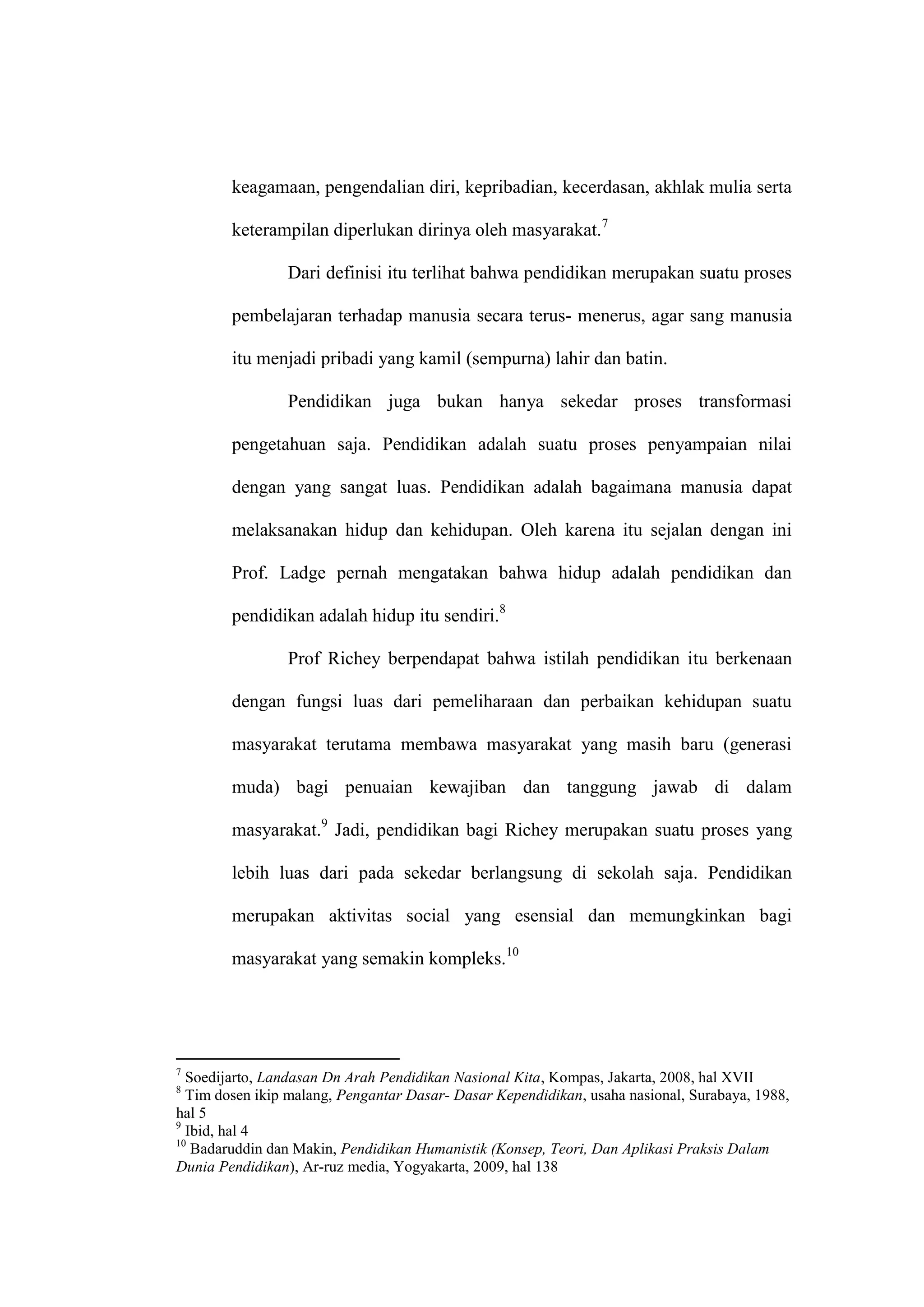 keagamaan, pengendalian diri, kepribadian, kecerdasan, akhlak mulia serta

        keterampilan diperlukan dirinya oleh masyarakat.7

                Dari definisi itu terlihat bahwa pendidikan merupakan suatu proses

        pembelajaran terhadap manusia secara terus- menerus, agar sang manusia

        itu menjadi pribadi yang kamil (sempurna) lahir dan batin.

                Pendidikan juga bukan hanya sekedar proses transformasi

        pengetahuan saja. Pendidikan adalah suatu proses penyampaian nilai

        dengan yang sangat luas. Pendidikan adalah bagaimana manusia dapat

        melaksanakan hidup dan kehidupan. Oleh karena itu sejalan dengan ini

        Prof. Ladge pernah mengatakan bahwa hidup adalah pendidikan dan

        pendidikan adalah hidup itu sendiri.8

                Prof Richey berpendapat bahwa istilah pendidikan itu berkenaan

        dengan fungsi luas dari pemeliharaan dan perbaikan kehidupan suatu

        masyarakat terutama membawa masyarakat yang masih baru (generasi

        muda) bagi penuaian kewajiban dan tanggung jawab di dalam

        masyarakat.9 Jadi, pendidikan bagi Richey merupakan suatu proses yang

        lebih luas dari pada sekedar berlangsung di sekolah saja. Pendidikan

        merupakan aktivitas social yang esensial dan memungkinkan bagi

        masyarakat yang semakin kompleks.10




7
  Soedijarto, Landasan Dn Arah Pendidikan Nasional Kita, Kompas, Jakarta, 2008, hal XVII
8
  Tim dosen ikip malang, Pengantar Dasar- Dasar Kependidikan, usaha nasional, Surabaya, 1988,
hal 5
9
  Ibid, hal 4
10
   Badaruddin dan Makin, Pendidikan Humanistik (Konsep, Teori, Dan Aplikasi Praksis Dalam
Dunia Pendidikan), Ar-ruz media, Yogyakarta, 2009, hal 138
 