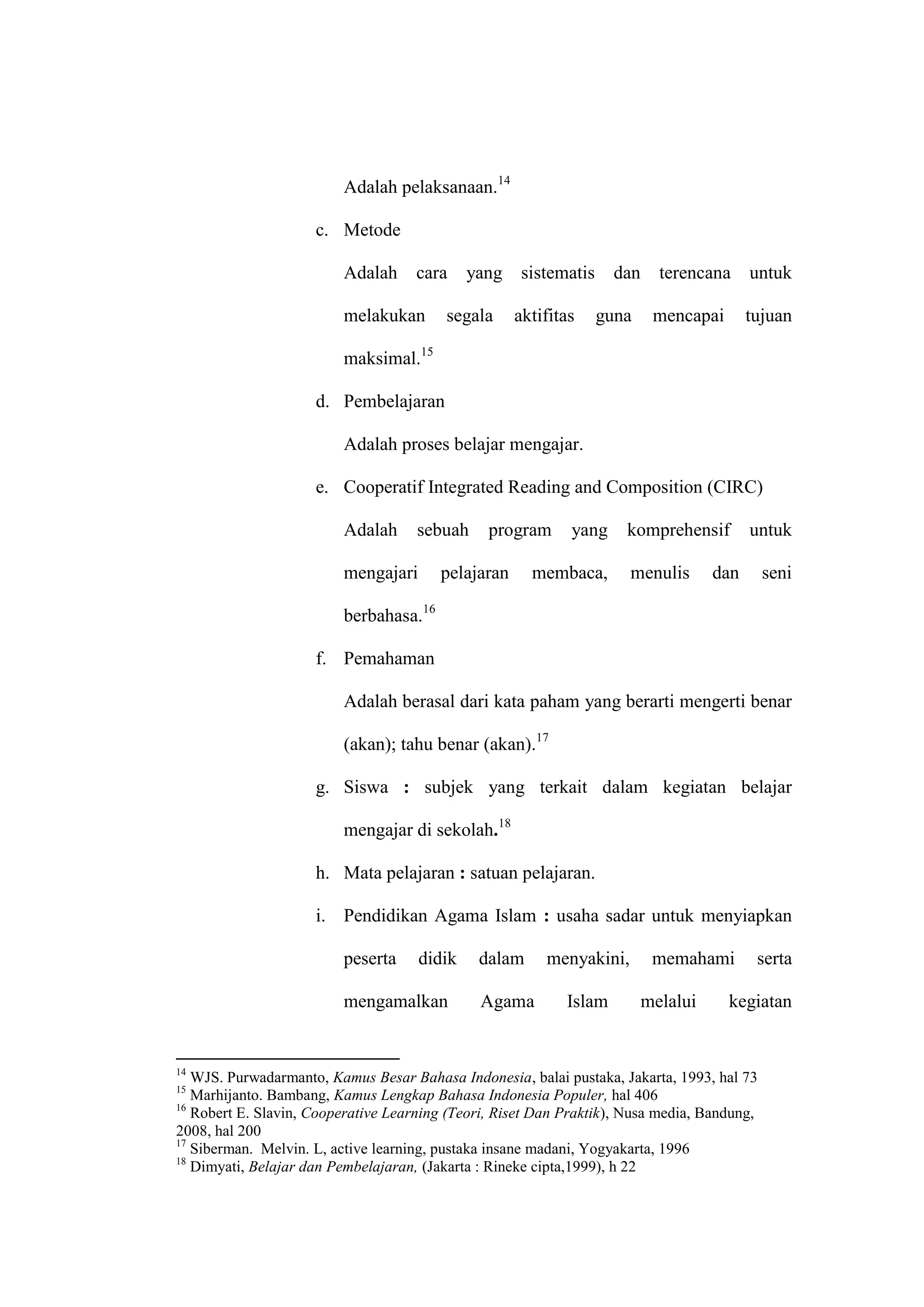 Adalah pelaksanaan.14

                     c. Metode

                         Adalah      cara    yang    sistematis     dan     terencana     untuk

                         melakukan       segala     aktifitas     guna     mencapai       tujuan

                         maksimal.15

                     d. Pembelajaran

                         Adalah proses belajar mengajar.

                     e. Cooperatif Integrated Reading and Composition (CIRC)

                         Adalah      sebuah     program      yang    komprehensif         untuk

                         mengajari      pelajaran      membaca,       menulis       dan      seni

                         berbahasa.16

                     f. Pemahaman

                         Adalah berasal dari kata paham yang berarti mengerti benar

                         (akan); tahu benar (akan).17

                     g. Siswa : subjek yang terkait dalam kegiatan belajar

                         mengajar di sekolah.18

                     h. Mata pelajaran : satuan pelajaran.

                     i. Pendidikan Agama Islam : usaha sadar untuk menyiapkan

                         peserta     didik    dalam      menyakini,        memahami        serta

                         mengamalkan           Agama        Islam         melalui     kegiatan


14
   WJS. Purwadarmanto, Kamus Besar Bahasa Indonesia, balai pustaka, Jakarta, 1993, hal 73
15
   Marhijanto. Bambang, Kamus Lengkap Bahasa Indonesia Populer, hal 406
16
   Robert E. Slavin, Cooperative Learning (Teori, Riset Dan Praktik), Nusa media, Bandung,
2008, hal 200
17
   Siberman. Melvin. L, active learning, pustaka insane madani, Yogyakarta, 1996
18
   Dimyati, Belajar dan Pembelajaran, (Jakarta : Rineke cipta,1999), h 22
 