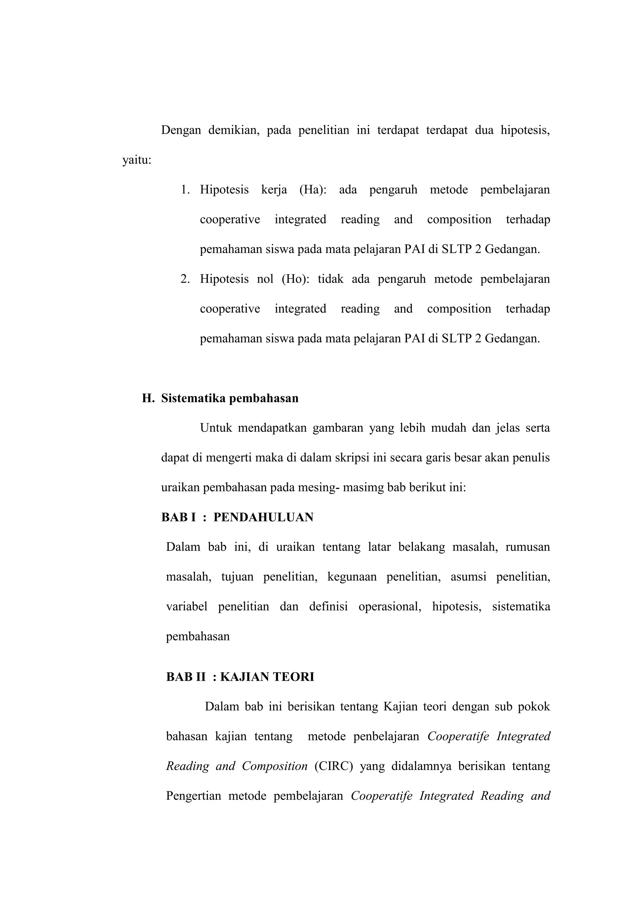 Dengan demikian, pada penelitian ini terdapat terdapat dua hipotesis,

yaitu:

            1. Hipotesis kerja (Ha): ada pengaruh metode pembelajaran

                cooperative   integrated   reading   and    composition    terhadap

                pemahaman siswa pada mata pelajaran PAI di SLTP 2 Gedangan.

            2. Hipotesis nol (Ho): tidak ada pengaruh metode pembelajaran

                cooperative   integrated   reading   and    composition    terhadap

                pemahaman siswa pada mata pelajaran PAI di SLTP 2 Gedangan.



   H. Sistematika pembahasan

                Untuk mendapatkan gambaran yang lebih mudah dan jelas serta

         dapat di mengerti maka di dalam skripsi ini secara garis besar akan penulis

         uraikan pembahasan pada mesing- masimg bab berikut ini:

         BAB I : PENDAHULUAN

         Dalam bab ini, di uraikan tentang latar belakang masalah, rumusan

         masalah, tujuan penelitian, kegunaan penelitian, asumsi penelitian,

         variabel penelitian dan definisi operasional, hipotesis, sistematika

         pembahasan


         BAB II : KAJIAN TEORI

                 Dalam bab ini berisikan tentang Kajian teori dengan sub pokok

         bahasan kajian tentang      metode penbelajaran Cooperatife Integrated

         Reading and Composition (CIRC) yang didalamnya berisikan tentang

         Pengertian metode pembelajaran Cooperatife Integrated Reading and
 