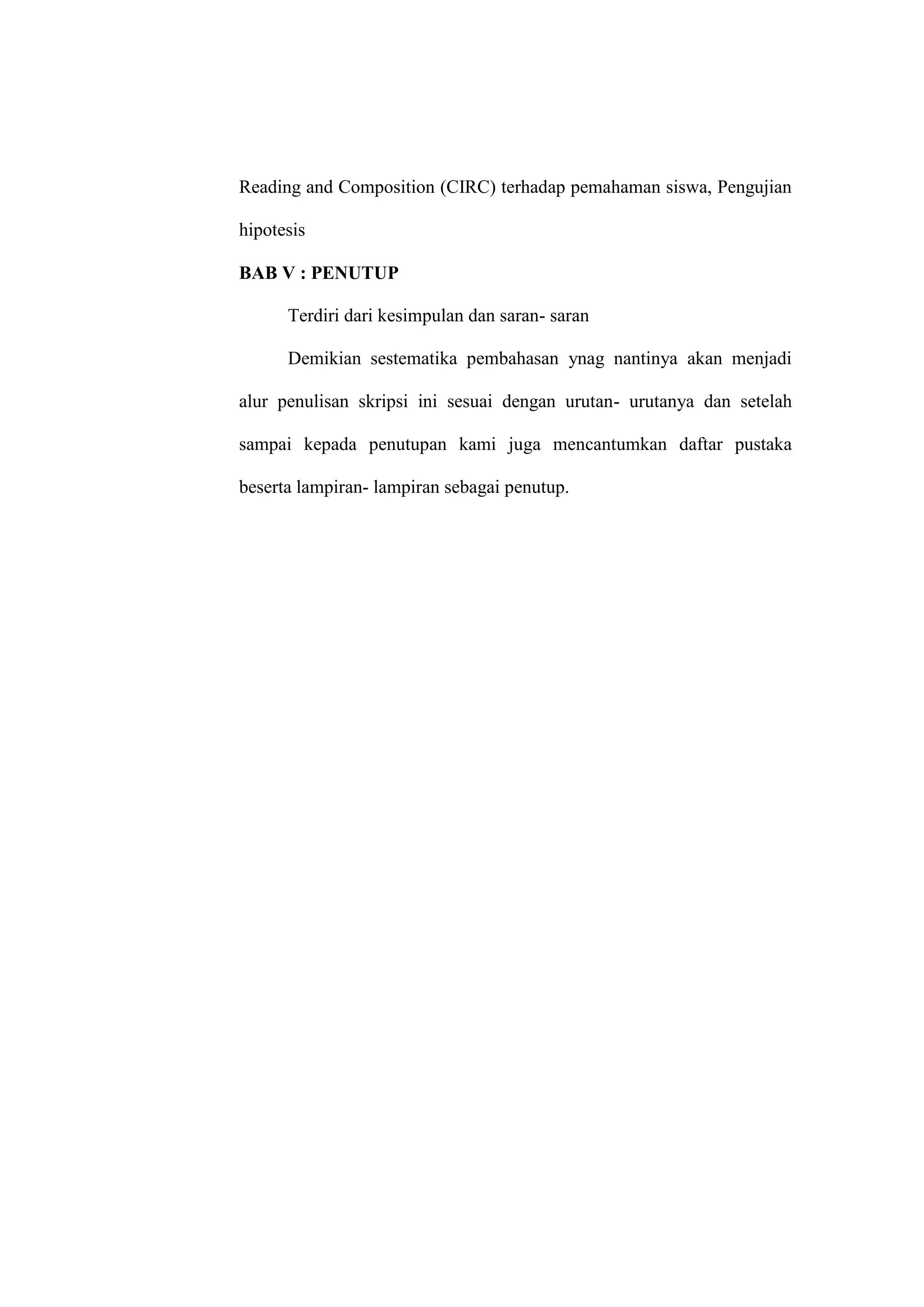 Reading and Composition (CIRC) terhadap pemahaman siswa, Pengujian

hipotesis

BAB V : PENUTUP

      Terdiri dari kesimpulan dan saran- saran

      Demikian sestematika pembahasan ynag nantinya akan menjadi

alur penulisan skripsi ini sesuai dengan urutan- urutanya dan setelah

sampai kepada penutupan kami juga mencantumkan daftar pustaka

beserta lampiran- lampiran sebagai penutup.
 