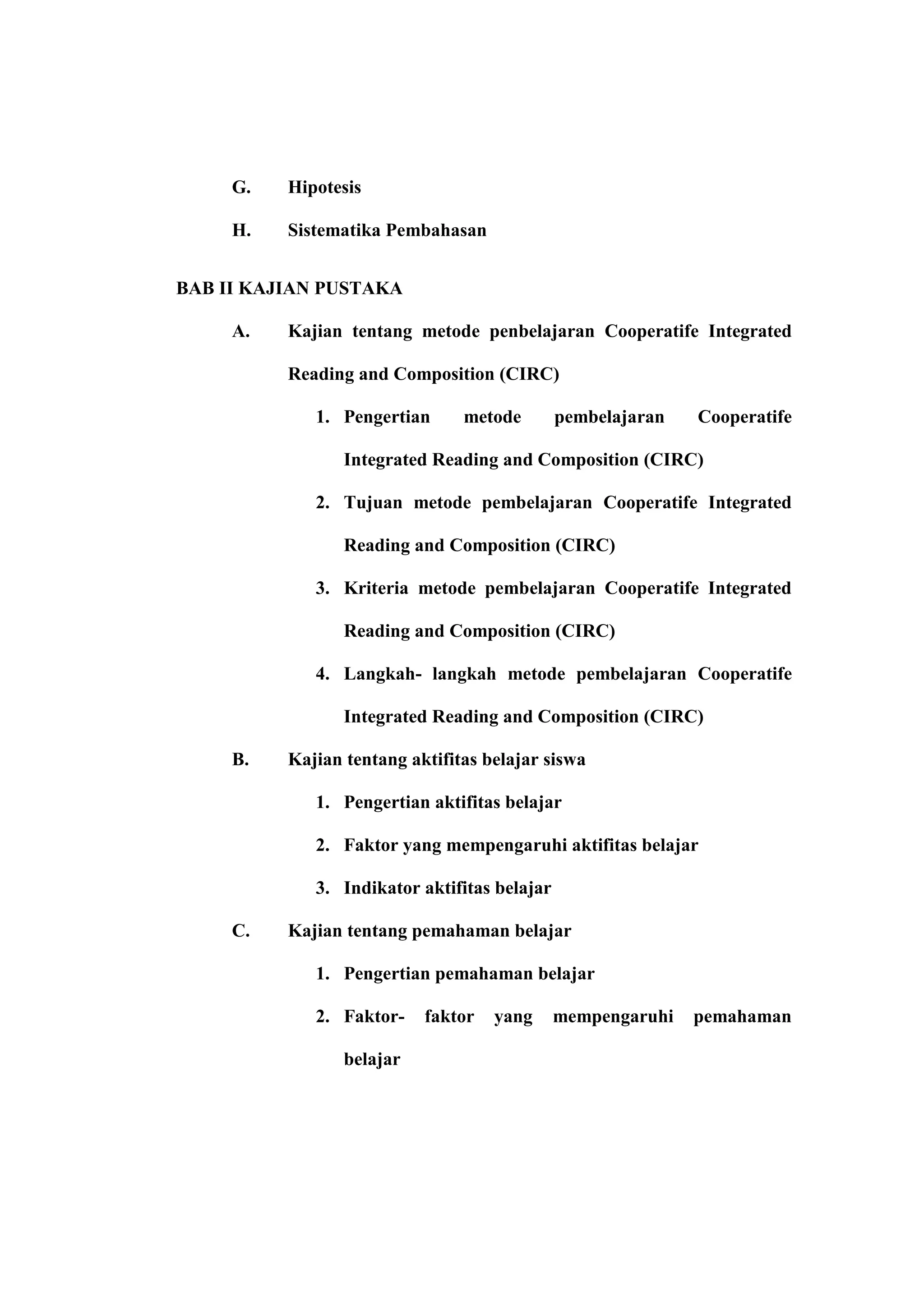 G.   Hipotesis

     H.   Sistematika Pembahasan


BAB II KAJIAN PUSTAKA

     A.   Kajian tentang metode penbelajaran Cooperatife Integrated

          Reading and Composition (CIRC)

             1. Pengertian      metode        pembelajaran   Cooperatife

                 Integrated Reading and Composition (CIRC)

             2. Tujuan metode pembelajaran Cooperatife Integrated

                 Reading and Composition (CIRC)

             3. Kriteria metode pembelajaran Cooperatife Integrated

                 Reading and Composition (CIRC)

             4. Langkah- langkah metode pembelajaran Cooperatife

                 Integrated Reading and Composition (CIRC)

     B.   Kajian tentang aktifitas belajar siswa

             1. Pengertian aktifitas belajar

             2. Faktor yang mempengaruhi aktifitas belajar

             3. Indikator aktifitas belajar

     C.   Kajian tentang pemahaman belajar

             1. Pengertian pemahaman belajar

             2. Faktor-    faktor   yang      mempengaruhi   pemahaman

                 belajar
 