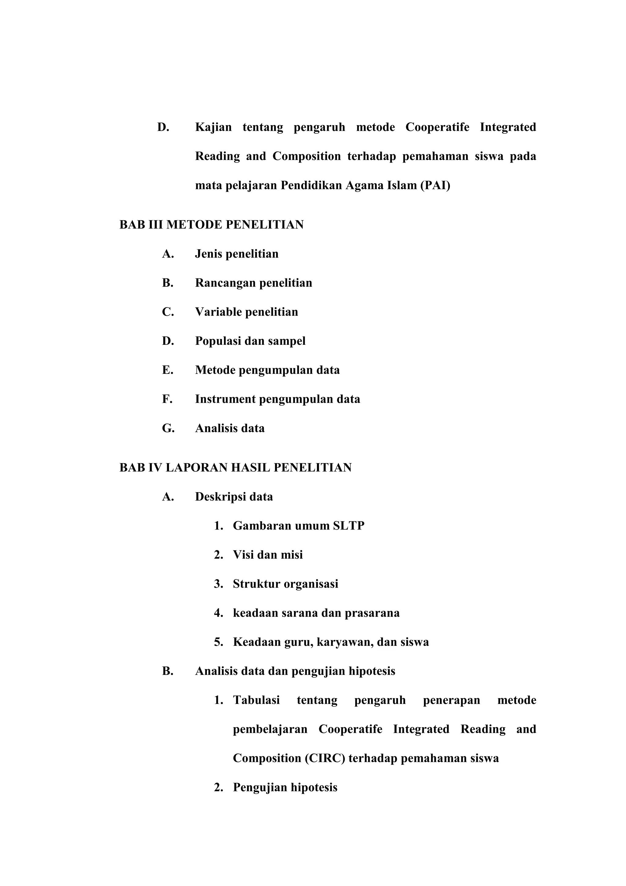 D.   Kajian tentang pengaruh metode Cooperatife Integrated

          Reading and Composition terhadap pemahaman siswa pada

          mata pelajaran Pendidikan Agama Islam (PAI)


BAB III METODE PENELITIAN

     A.   Jenis penelitian

     B.   Rancangan penelitian

     C.   Variable penelitian

     D.   Populasi dan sampel

     E.   Metode pengumpulan data

     F.   Instrument pengumpulan data

     G.   Analisis data


BAB IV LAPORAN HASIL PENELITIAN

     A.   Deskripsi data

             1. Gambaran umum SLTP

             2. Visi dan misi

             3. Struktur organisasi

             4. keadaan sarana dan prasarana

             5. Keadaan guru, karyawan, dan siswa

     B.   Analisis data dan pengujian hipotesis

             1. Tabulasi     tentang   pengaruh   penerapan   metode

                 pembelajaran Cooperatife Integrated Reading and

                 Composition (CIRC) terhadap pemahaman siswa

             2. Pengujian hipotesis
 